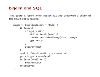 bigglm and SQL
The query is resent when reset=TRUE and otherwise a chunk of
the result set is loaded.
chunk <- function(reset = FALSE) {
if (reset) {
if (got > 0) {
dbClearResult(result)
result <<- dbSendQuery(data, query)
got <<- 0
}
return(TRUE)
}
rval <- fetch(result, n = chunksize)
got <<- got + nrow(rval)
if (nrow(rval) == 0)
return(NULL)
return(rval)
}
 