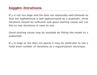 bigglm iterations
If p is not too large and the data are reasonably well-behaved so
that the loglikelihood is well-approximated by a quadratic, three
iterations should be suﬃcient and good starting values will cut
this to two iterations or even to one.
Good starting values may be available by ﬁtting the model to a
subsample.
If p is large or the data are sparse it may be preferable to use a
ﬁxed small number of iterations as a regularization technique.
 