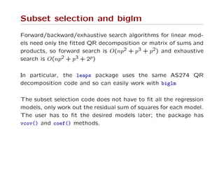 Subset selection and biglm
Forward/backward/exhaustive search algorithms for linear mod-
els need only the ﬁtted QR decomposition or matrix of sums and
products, so forward search is O(np2 + p3 + p2) and exhaustive
search is O(np2 + p3 + 2p)
In particular, the leaps package uses the same AS274 QR
decomposition code and so can easily work with biglm
The subset selection code does not have to ﬁt all the regression
models, only work out the residual sum of squares for each model.
The user has to ﬁt the desired models later; the package has
vcov() and coef() methods.
 