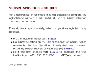 Subset selection and glm
For a generalized linear model it is not possible to compute the
loglikelihood without a full model ﬁt, so the subset selection
shortcuts do not work.
They do work approximately, which is good enough for many
purposes.
• Fit the maximal model with bigglm
• Do subset selection on the QR decomposition object, which
represents the last iteration of weighted least squares,
returning several models of each size (eg nbest=10)
• Reﬁt the best models with bigglm to compute the true
loglikelihood, AIC, BIC, CIC, DIC, . . . ,MIC(key mouse)∗.
∗joke (c) Scott Zeger
 