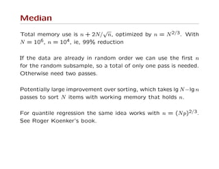 Median
Total memory use is n + 2N/
√
n, optimized by n = N2/3. With
N = 106, n = 104, ie, 99% reduction
If the data are already in random order we can use the ﬁrst n
for the random subsample, so a total of only one pass is needed.
Otherwise need two passes.
Potentially large improvement over sorting, which takes lg N−lg n
passes to sort N items with working memory that holds n.
For quantile regression the same idea works with n = (Np)2/3.
See Roger Koenker’s book.
 