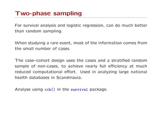 Two-phase sampling
For survival analysis and logistic regression, can do much better
than random sampling.
When studying a rare event, most of the information comes from
the small number of cases.
The case–cohort design uses the cases and a stratiﬁed random
sample of non-cases, to achieve nearly full eﬃciency at much
reduced computational eﬀort. Used in analyzing large national
health databases in Scandinavia.
Analyse using cch() in the survival package.
 