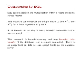 Outsourcing to SQL
SQL can do addition and multiplication within a record and sums
across records
This means it can construct the design matrix X and XT X and
XT y for a linear regression of y on X
R can then do the last step of matrix inversion and multiplication
to compute ˆβ.
This approach is bounded-memory and also bounded data
transfer (if the database is on a remote computer). There is
no upper limit on data set size except limits on the database
server.
 
