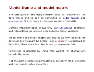 Model frame and model matrix
The structure of the design matrix does not depend on the
data values and so can be computed by model.frame() and
model.matrix() even from a zero-row version of the data.
Current implementation allows only contr.treatment contrasts,
and interactions are allowed only between factor variables.
Model frame and model matrix are created as new tables in the
database (views might be better), and a ﬁnalizer is registered to
drop the tables when the objects are garbage-collected.
Subsetting is handled by using zero weight for observations
outside the subset.
Not the most eﬃcient implementation, but never modiﬁes tables
and has pass-by-value semantics.
 