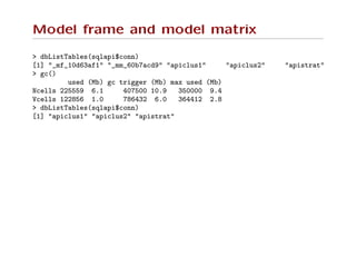 Model frame and model matrix
> dbListTables(sqlapi$conn)
[1] "_mf_10d63af1" "_mm_60b7acd9" "apiclus1" "apiclus2" "apistrat"
> gc()
used (Mb) gc trigger (Mb) max used (Mb)
Ncells 225559 6.1 407500 10.9 350000 9.4
Vcells 122856 1.0 786432 6.0 364412 2.8
> dbListTables(sqlapi$conn)
[1] "apiclus1" "apiclus2" "apistrat"
 