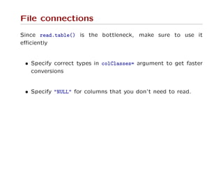 File connections
Since read.table() is the bottleneck, make sure to use it
eﬃciently
• Specify correct types in colClasses= argument to get faster
conversions
• Specify "NULL" for columns that you don’t need to read.
 