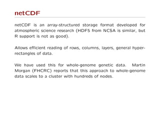 netCDF
netCDF is an array-structured storage format developed for
atmospheric science research (HDF5 from NCSA is similar, but
R support is not as good).
Allows eﬃcient reading of rows, columns, layers, general hyper-
rectangles of data.
We have used this for whole-genome genetic data. Martin
Morgan (FHCRC) reports that this approach to whole-genome
data scales to a cluster with hundreds of nodes.
 
