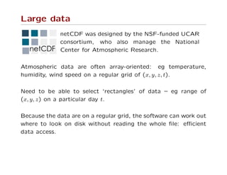 Large data
netCDF was designed by the NSF-funded UCAR
consortium, who also manage the National
Center for Atmospheric Research.
Atmospheric data are often array-oriented: eg temperature,
humidity, wind speed on a regular grid of (x, y, z, t).
Need to be able to select ‘rectangles’ of data – eg range of
(x, y, z) on a particular day t.
Because the data are on a regular grid, the software can work out
where to look on disk without reading the whole ﬁle: eﬃcient
data access.
 