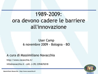 1989-2009:
             ora devono cadere le barriere
                    all'innovazione

                                      User Camp
                             6 novembre 2009 - Bologna - BO


    A cura di Massimiliano Navacchia
    http://www.navacchia.it/
    info@navacchia.it - cell. (+39) 3394676518


Massimiliano Navacchia – http://www.navacchia.it/
 