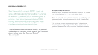 Interaction Design: User Centered Design
User-generated content (UGC) covers a
range of media content available in a range
of modern communication technologies. It
entered mainstream usage during 2005,
having arose in web publishing and new
media content production circles.
“User Generated Content improves the quality of the platforms
and increases the interaction with the audience of +70% respect
platform without social User-Generated Content.”
- Data from GigaOM
MOTIVATION AND INCENTIVES
While the beneﬁt derived from user-generated content for the content
host is clear, the beneﬁt to the contributor is less direct.
There are various theories behind the motivation for contributing user-
generated content, ranging from altruistic, to social, to materialistic.
Due to the high value of user-generated content, many sites use
incentives to encourage their generation. These incentives can be
generally categorized into implicit incentives and explicit incentives.
USER-GENERATED CONTENT
 
