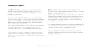 Interaction Design: User Centered Design
Implicit incentives: These incentives are not based on anything
tangible. Social incentives are the most common form of implicit
incentives. These incentives allow the user to feel good as an active
member of the community.
These can include relationship between users, such as Facebook’s
friends, or Twitter’s followers. Social incentives also include the ability to
connect users with others, as seen on the sites already mentioned as
well as sites like YouTube or Look at that Baby, which allow users to
share media from their lives with others.
Other common social incentives are status, badges or levels within the
site, something a user earns when they reach a certain level of
participation which may or may not come with additional privileges.
Yahoo! Answers is an example of this type of social incentive. Social
incentives cost the host site very little and can catalyze vital growth;
however, their very nature requires a sizable existing community before
it can function.
Explicit incentives: These incentives refer to tangible rewards.
Examples include ﬁnancial payment, entry into a contest, a voucher, a
coupon or frequent traveler miles.
Direct explicit incentives are easily understandable by most and have
immediate value regardless of the community size; sites such as the
Canadian shopping platform Wishabi and Amazon Mechanical Turk
both use this type of ﬁnancial incentive in slightly different ways to
encourage user participation.
The drawback to explicit incentives is that they may cause the user to
be subject to the over-justiﬁcation effect, eventually believing the only
reason for the participating is for the explicit incentive.
This reduces the inﬂuence of the other form of social or altruistic
motivation, making it increasingly costly for the content host to retain
long-term contributors.
USER-GENERATED CONTENT
 