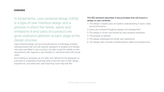 Interaction Design: User Centered Design
In broad terms, user-centered design (UCD)
is a type of user interface design and a
process in which the needs, wants and
limitations of end users of a product are
given extensive attention at each stage of the
design process.
User-centered design can be characterized as a multi-stage problem
solving process that not only requires designers to analyze and foresee
how users are likely to use a product, but also to test the validity of their
assumptions with regards to user behavior in real world tests with actual
users.
Such testing is necessary as it is often very difﬁcult for the designers of
a product to understand intuitively what a ﬁrst-time user of their design
experiences, and what each user’s learning curve may look like.
The ISO standard describes 6 key principles that will ensure a
design is user centered:
1. The design is based upon an explicit understanding of users, tasks
and environments.
2. Users are involved throughout design and development.
3. The design is driven and reﬁned by user-centered evaluation.
4. The process is iterative.
5. The design addresses the whole user experience.
6. The design team includes multidisciplinary skills and perspectives.
OVERVIEW
 