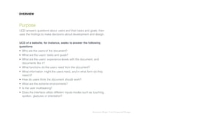 Interaction Design: User Centered Design
Purpose
UCD answers questions about users and their tasks and goals, then
uses the ﬁndings to make decisions about development and design.
UCD of a website, for instance, seeks to answer the following
questions
• Who are the users of the document?
• What are the users’ tasks and goals?
• What are the users’ experience levels with the document, and
documents like it?
• What functions do the users need from the document?
• What information might the users need, and in what form do they
need it?
• How do users think the document should work?
• What are the extreme environments?
• Is the user multitasking?
• Does the interface utilize different inputs modes such as touching,
spoken, gestures or orientation?
OVERVIEW
 