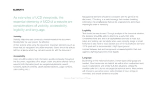 Interaction Design: User Centered Design
As examples of UCD viewpoints, the
essential elements of UCD of a website are
considerations of visibility, accessibility,
legibility and language.
Visibility
Visibility helps the user construct a mental model of the document.
Models help the user predict the effect(s)
of their actions while using the document. Important elements (such as
those that aid navigation) should be emphatic. Users should be able to
tell from a glance what they can and cannot do with the document.
Accessibility
Users should be able to ﬁnd information quickly and easily throughout
the document, regardless of its length. Users should be offered various
ways to ﬁnd information (such as navigational elements, search
functions, table of contents, clearly labeled sections, page numbers,
color coding, etc.).
Navigational elements should be consistent with the genre of the
document. ‘Chunking’ is a useful strategy that involves breaking
information into small pieces that can be organized into some type
meaningful order or hierarchy.
Legibility
Text should be easy to read: Through analysis of the rhetorical situation,
the designer should be able to determine a useful font style.
Ornamental fonts and text in all capital letters are hard to read, but
italics and bolding can be helpful when used correctly. Large or small
body text is also hard to read. (Screen size of 10-12 pixel sans serif and
12-16 pixel serif is recommended.) High ﬁgure ground
contrast between text and background increases legibility. Dark text
against a light background is most legible.
Language
Depending on the rhetorical situation, certain types of language are
needed. Short sentences are helpful, as well as short, well-written texts
used in explanations and similar bulk-text situations. Unless the
situation calls for it, do not use jargon or technical terms. Many writers
will choose to use active voice, verbs (instead of noun strings or
nominals), and simple sentence structure.
ELEMENTS
 