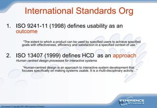 10
All contents © Copyright 2007-2008 Experience Dynamics
International Standards Org
1. ISO 9241-11 (1998) defines usability as an
outcome
“The extent to which a product can be used by specified users to achieve specified
goals with effectiveness, efficiency and satisfaction in a specified context of use.”
2. ISO 13407 (1999) defines HCD as an approach
Human centred design processes for interactive systems
“Human-centred design is an approach to interactive system development that
focuses specifically on making systems usable. It is a multi-disciplinary activity…”
 