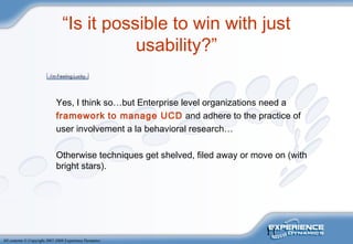 11
All contents © Copyright 2007-2008 Experience Dynamics
“Is it possible to win with just
usability?”
Yes, I think so…but Enterprise level organizations need a
framework to manage UCD and adhere to the practice of
user involvement a la behavioral research…
Otherwise techniques get shelved, filed away or move on (with
bright stars).
 