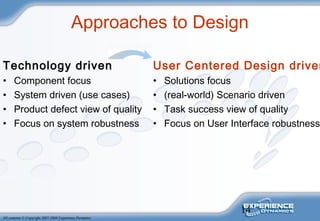 14
All contents © Copyright 2007-2008 Experience Dynamics
Approaches to Design
Technology driven
• Component focus
• System driven (use cases)
• Product defect view of quality
• Focus on system robustness
User Centered Design driven
• Solutions focus
• (real-world) Scenario driven
• Task success view of quality
• Focus on User Interface robustness
 
