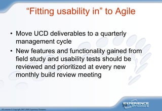 19
All contents © Copyright 2007-2008 Experience Dynamics
“Fitting usability in” to Agile
• Move UCD deliverables to a quarterly
management cycle
• New features and functionality gained from
field study and usability tests should be
reviewed and prioritized at every new
monthly build review meeting
 
