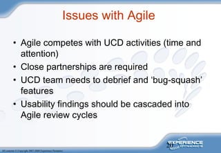 20
All contents © Copyright 2007-2008 Experience Dynamics
Issues with Agile
• Agile competes with UCD activities (time and
attention)
• Close partnerships are required
• UCD team needs to debrief and ‘bug-squash’
features
• Usability findings should be cascaded into
Agile review cycles
 