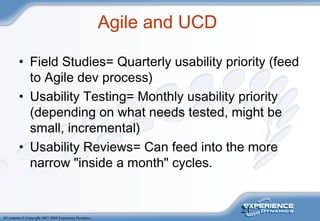 21
All contents © Copyright 2007-2008 Experience Dynamics
Agile and UCD
• Field Studies= Quarterly usability priority (feed
to Agile dev process)
• Usability Testing= Monthly usability priority
(depending on what needs tested, might be
small, incremental)
• Usability Reviews= Can feed into the more
narrow "inside a month" cycles.
 