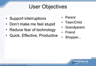 26
All contents © Copyright 2007-2008 Experience Dynamics
User Objectives
• Support interruptions
• Don’t make me feel stupid
• Reduce fear of technology
• Quick, Effective, Productive
• Parent
• Teen/Child
• Grandparent
• Friend
• Shopper...
 