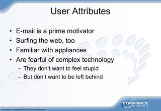 27
All contents © Copyright 2007-2008 Experience Dynamics
User Attributes
• E-mail is a prime motivator
• Surfing the web, too
• Familiar with appliances
• Are fearful of complex technology
– They don’t want to feel stupid
– But don’t want to be left behind
 