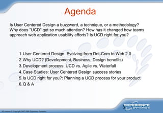 3
All contents © Copyright 2007-2008 Experience Dynamics
Agenda
Is User Centered Design a buzzword, a technique, or a methodology?
Why does "UCD" get so much attention? How has it changed how teams
approach web application usability efforts? Is UCD right for you?
1.User Centered Design: Evolving from Dot-Com to Web 2.0
2.Why UCD? (Development, Business, Design benefits)
3.Development process: UCD vs. Agile vs. Waterfall
4.Case Studies: User Centered Design success stories
5.Is UCD right for you?: Planning a UCD process for your product
6.Q & A
 