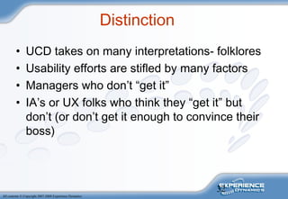 32
All contents © Copyright 2007-2008 Experience Dynamics
Distinction
• UCD takes on many interpretations- folklores
• Usability efforts are stifled by many factors
• Managers who don’t “get it”
• IA’s or UX folks who think they “get it” but
don’t (or don’t get it enough to convince their
boss)
 