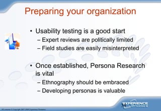 34
All contents © Copyright 2007-2008 Experience Dynamics
Preparing your organization
• Usability testing is a good start
– Expert reviews are politically limited
– Field studies are easily misinterpreted
• Once established, Persona Research
is vital
– Ethnography should be embraced
– Developing personas is valuable
 