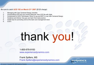39
All contents © Copyright 2007-2008 Experience Dynamics
thank you!
1-800-978-9183
www.experiencedynamics.com
Frank Spillers, MS
Frank.Spillers@experiencedynamics.com
1. Managing with User Centered Design checklist
2. Incorporating UCD into your product lifecycle: How UCD fits with Agile
3. Components of UCD Techniques: When to use and NOT to use User Centered Design
4. Guidance and Advice: how you can learn from best practice
5. Insider tips for promoting UCD at the team and management level
6. Q & A
Be sure to catch UCD 102 on March 21st
2007 ($125 charge)
 