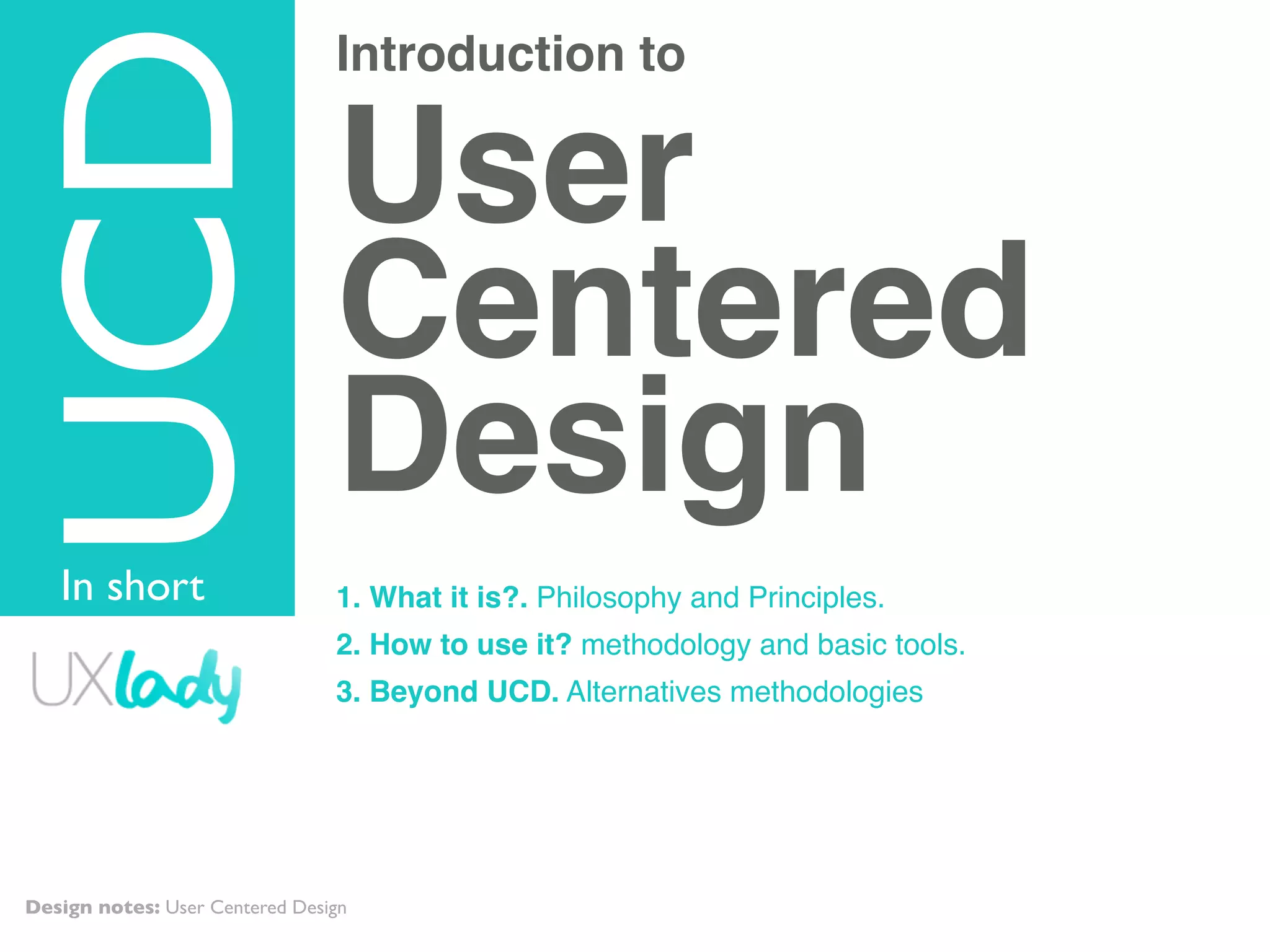 Introduction to
User
Centered
Design
1. What it is?. Philosophy and Principles.
2. How to use it? methodology and basic tools.
3. Beyond UCD. Alternatives methodologies
TOPIC
UCD
In short
Design notes: User Centered Design
 