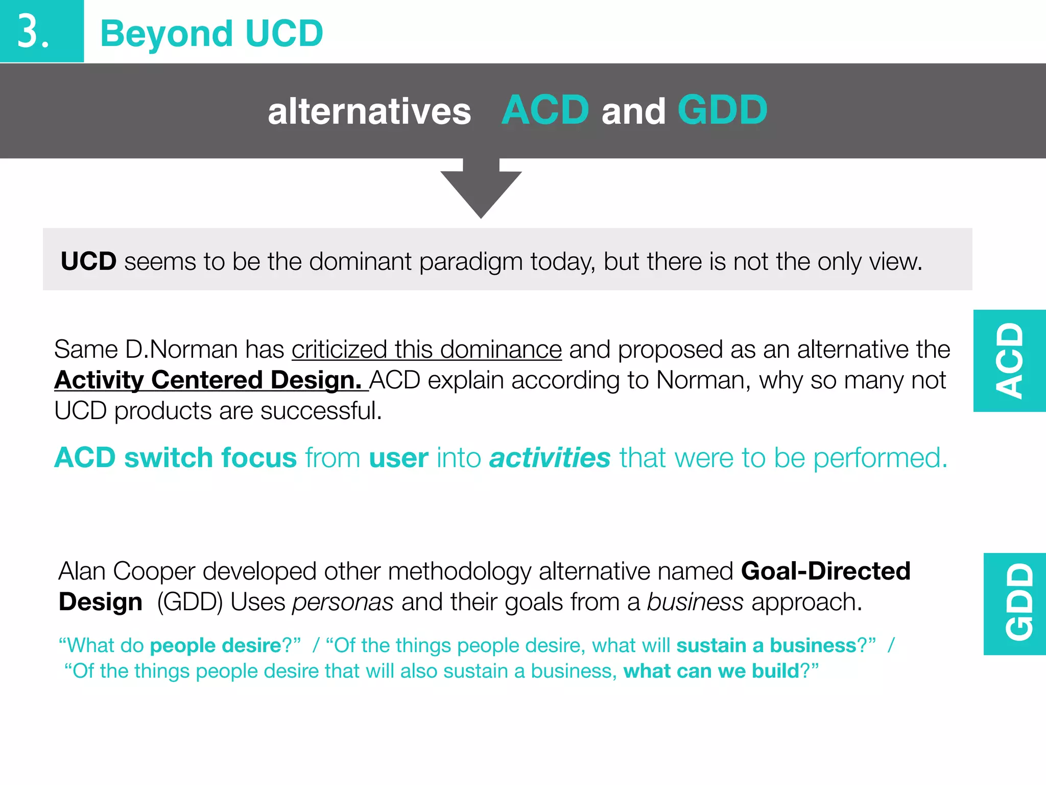 3. Beyond UCD
alternatives
Same D.Norman has criticized this dominance and proposed as an alternative the
Activity Centered Design. ACD explain according to Norman, why so many not
UCD products are successful.
ACD switch focus from user into activities that were to be performed.
Alan Cooper developed other methodology alternative named Goal-Directed
Design (GDD) Uses personas and their goals from a business approach.
“What do people desire?” / “Of the things people desire, what will sustain a business?” /
“Of the things people desire that will also sustain a business, what can we build?”
ACD and GDD
ACDGDD
UCD seems to be the dominant paradigm today, but there is not the only view.
 