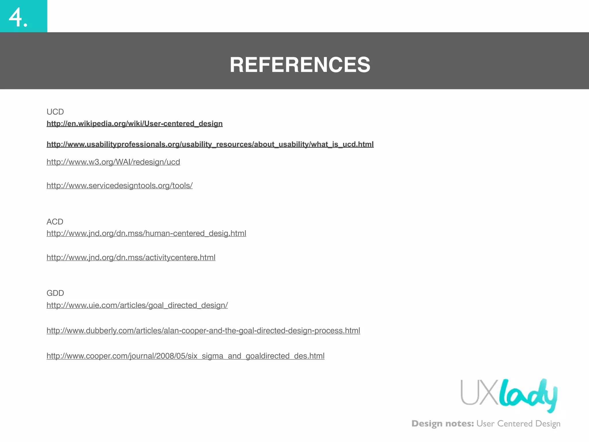 4.
REFERENCES
UCD
http://en.wikipedia.org/wiki/User-centered_design
http://www.usabilityprofessionals.org/usability_resources/about_usability/what_is_ucd.html
http://www.w3.org/WAI/redesign/ucd
http://www.servicedesigntools.org/tools/
ACD
http://www.jnd.org/dn.mss/human-centered_desig.html
http://www.jnd.org/dn.mss/activitycentere.html
GDD
http://www.uie.com/articles/goal_directed_design/
http://www.dubberly.com/articles/alan-cooper-and-the-goal-directed-design-process.html
http://www.cooper.com/journal/2008/05/six_sigma_and_goaldirected_des.html
Design notes: User Centered Design
 