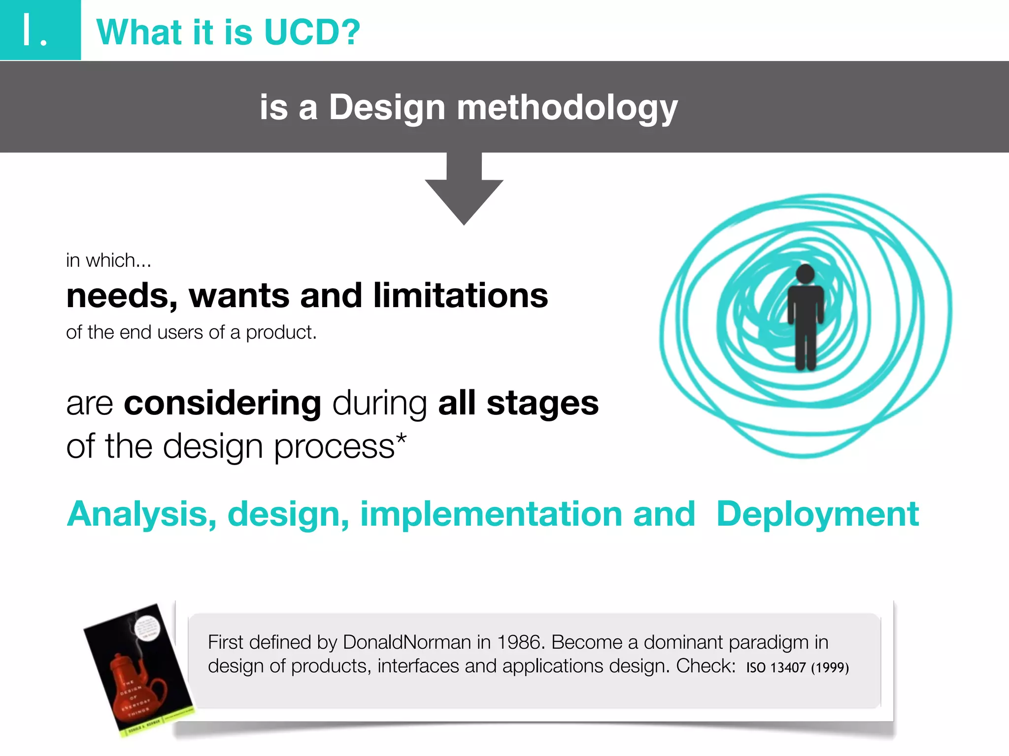 is a Design methodology
in which...
1. What it is UCD?
needs, wants and limitations
of the end users of a product.
are considering during all stages
of the design process*
Analysis, design, implementation and Deployment
First deﬁned by DonaldNorman in 1986. Become a dominant paradigm in
design of products, interfaces and applications design. Check: ISO 13407 (1999)
 