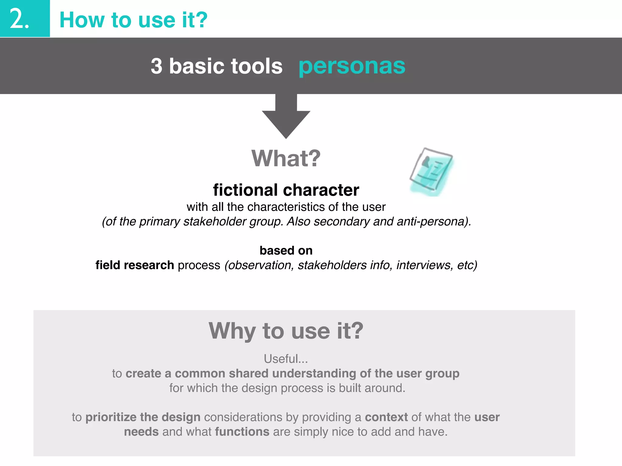 3 basic tools
2. How to use it?
personas
Useful...
to create a common shared understanding of the user group
for which the design process is built around.
to prioritize the design considerations by providing a context of what the user
needs and what functions are simply nice to add and have.
Why to use it?
ﬁctional character
with all the characteristics of the user
(of the primary stakeholder group. Also secondary and anti-persona).
based on
ﬁeld research process (observation, stakeholders info, interviews, etc)
What?
 
