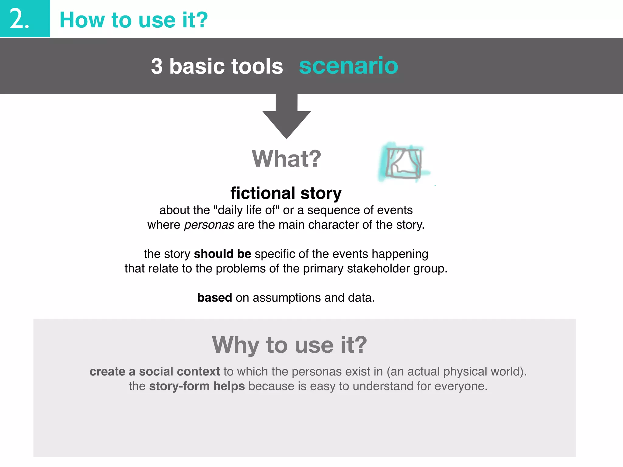 2. How to use it?
create a social context to which the personas exist in (an actual physical world).
the story-form helps because is easy to understand for everyone.
ﬁctional story
about the "daily life of" or a sequence of events
where personas are the main character of the story.
the story should be speciﬁc of the events happening
that relate to the problems of the primary stakeholder group.
based on assumptions and data.
Why to use it?
3 basic tools scenario
What?
 