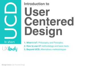 Introduction to
User
Centered
Design
1. What it is?. Philosophy and Principles.
2. How to use it? methodology and basic tools.
3. Beyond UCD. Alternatives methodologies
TOPIC
UCD
In short
Design notes: User Centered Design
 