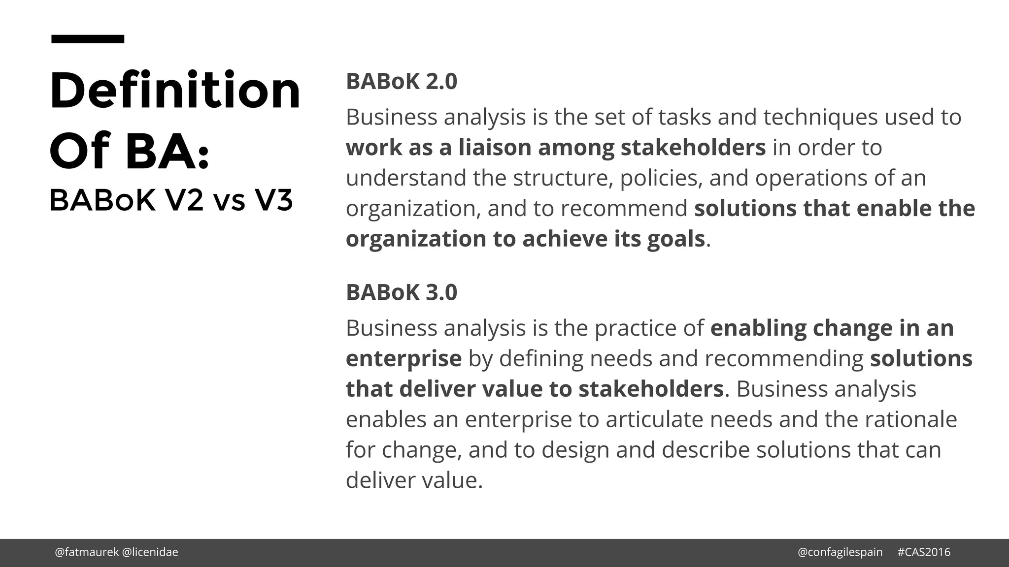 Definition
Of BA:
BABoK V2 vs V3
BABoK 2.0
Business analysis is the set of tasks and techniques used to
work as a liaison among stakeholders in order to
understand the structure, policies, and operations of an
organization, and to recommend solutions that enable the
organization to achieve its goals.
BABoK 3.0
Business analysis is the practice of enabling change in an
enterprise by defining needs and recommending solutions
that deliver value to stakeholders. Business analysis
enables an enterprise to articulate needs and the rationale
for change, and to design and describe solutions that can
deliver value.
@fatmaurek @licenidae @confagilespain #CAS2016
 