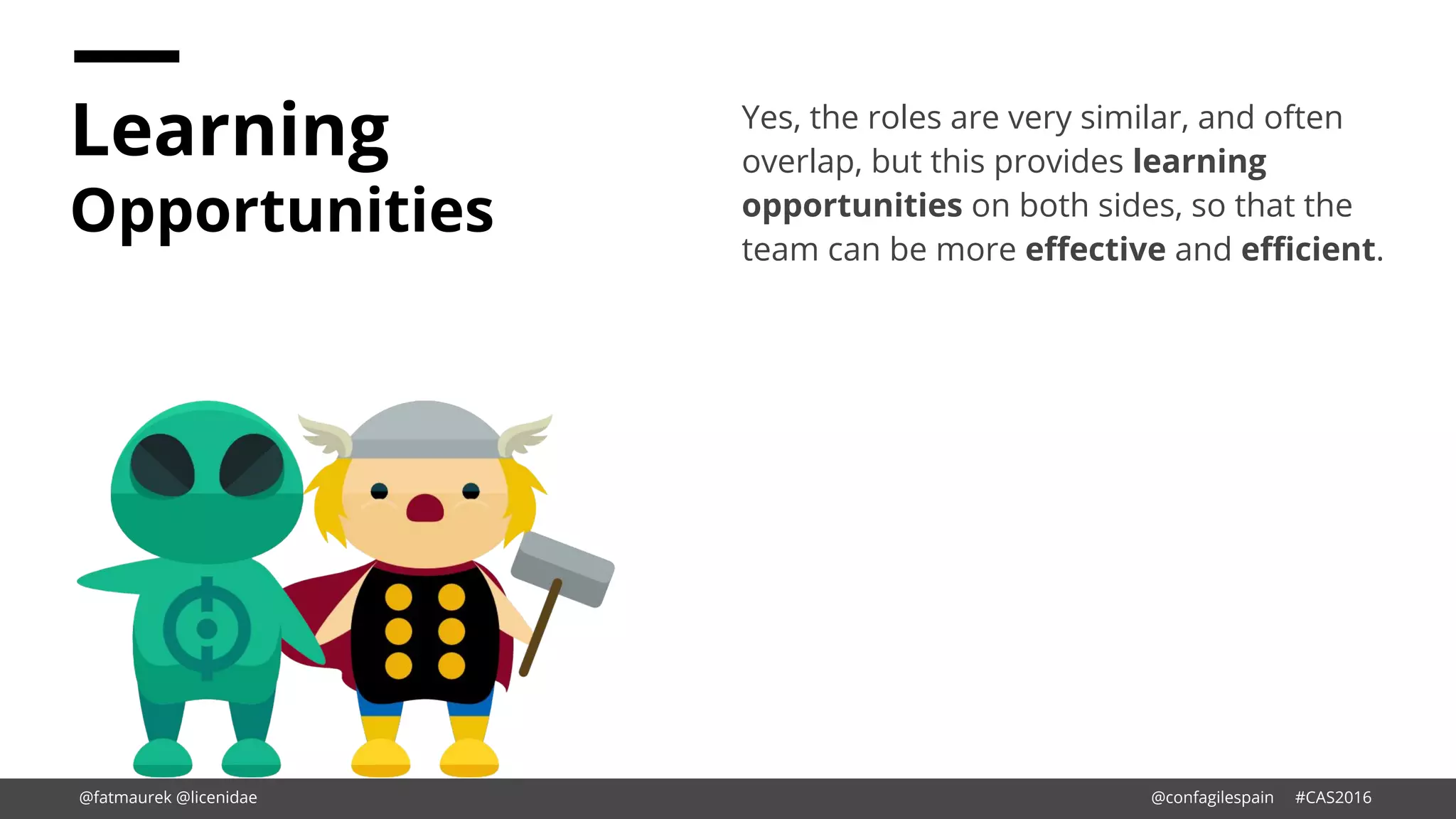 Learning
Opportunities
Yes, the roles are very similar, and often
overlap, but this provides learning
opportunities on both sides, so that the
team can be more effective and efficient.
@fatmaurek @licenidae @confagilespain #CAS2016
 