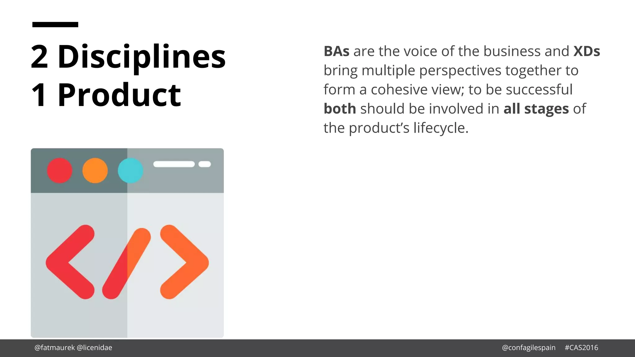 2 Disciplines
1 Product
BAs are the voice of the business and XDs
bring multiple perspectives together to
form a cohesive view; to be successful
both should be involved in all stages of
the product’s lifecycle.
@fatmaurek @licenidae @confagilespain #CAS2016
 