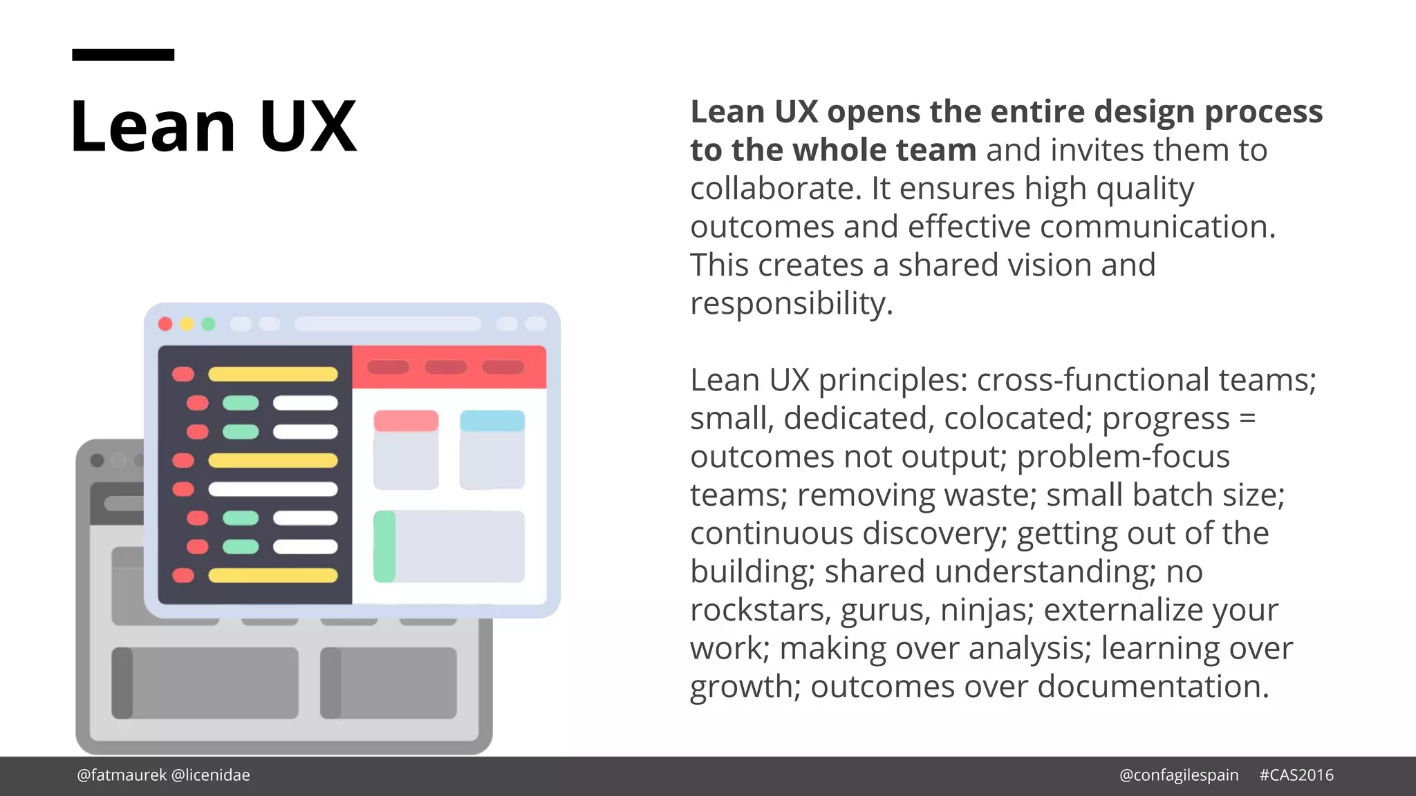 Lean UX Lean UX opens the entire design process
to the whole team and invites them to
collaborate. It ensures high quality
outcomes and effective communication.
This creates a shared vision and
responsibility.
Lean UX principles: cross-functional teams;
small, dedicated, colocated; progress =
outcomes not output; problem-focus
teams; removing waste; small batch size;
continuous discovery; getting out of the
building; shared understanding; no
rockstars, gurus, ninjas; externalize your
work; making over analysis; learning over
growth; outcomes over documentation.
@fatmaurek @licenidae @confagilespain #CAS2016
 