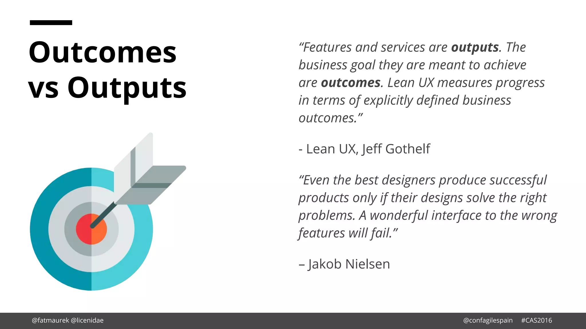 Outcomes
vs Outputs
“Features and services are outputs. The
business goal they are meant to achieve
are outcomes. Lean UX measures progress
in terms of explicitly defined business
outcomes.”
- Lean UX, Jeff Gothelf
“Even the best designers produce successful
products only if their designs solve the right
problems. A wonderful interface to the wrong
features will fail.”
– Jakob Nielsen
@fatmaurek @licenidae @confagilespain #CAS2016
 