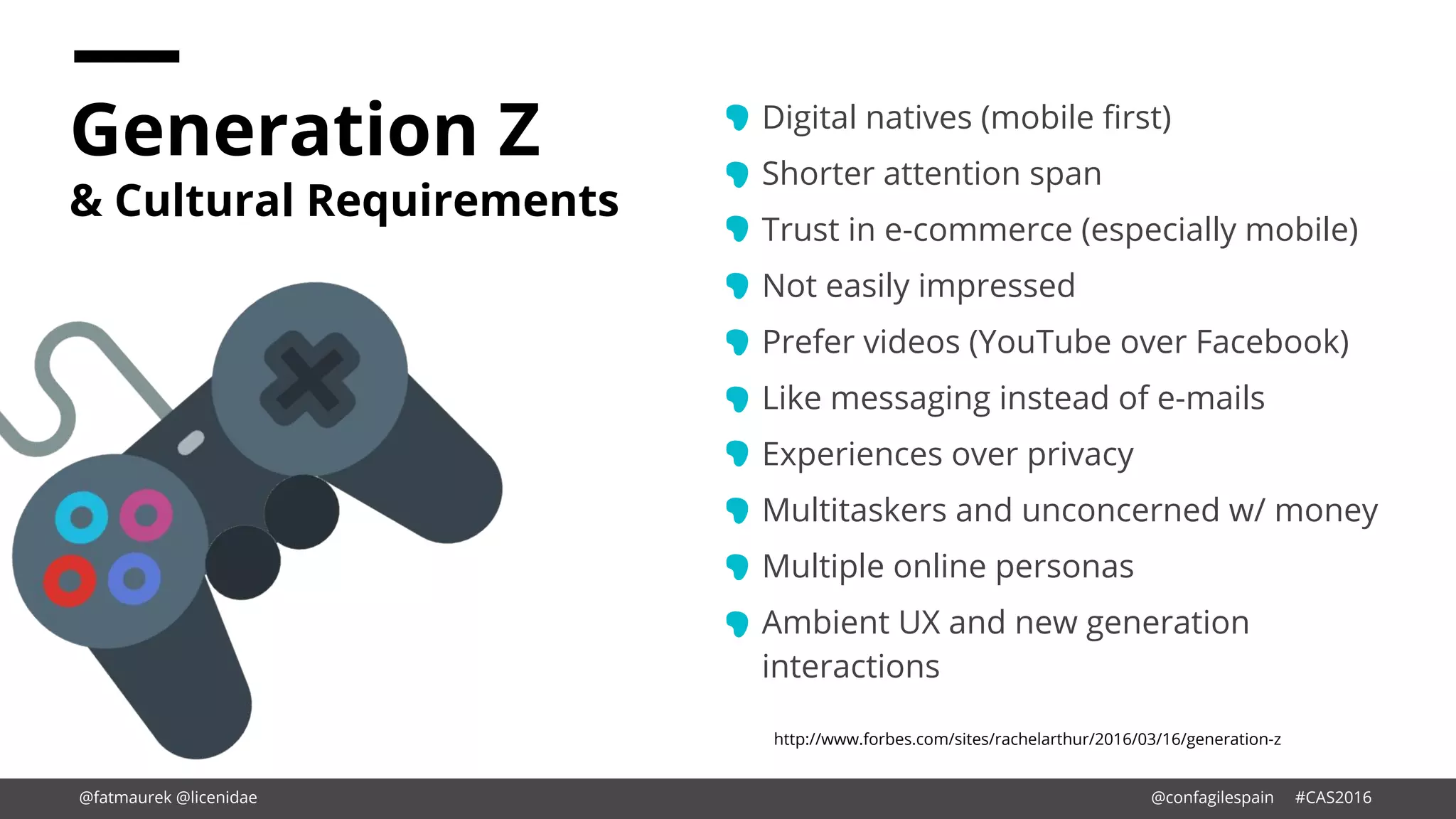 Generation Z
& Cultural Requirements
Digital natives (mobile first)
Shorter attention span
Trust in e-commerce (especially mobile)
Not easily impressed
Prefer videos (YouTube over Facebook)
Like messaging instead of e-mails
Experiences over privacy
Multitaskers and unconcerned w/ money
Multiple online personas
Ambient UX and new generation
interactions
http://www.forbes.com/sites/rachelarthur/2016/03/16/generation-z
@fatmaurek @licenidae @confagilespain #CAS2016
 