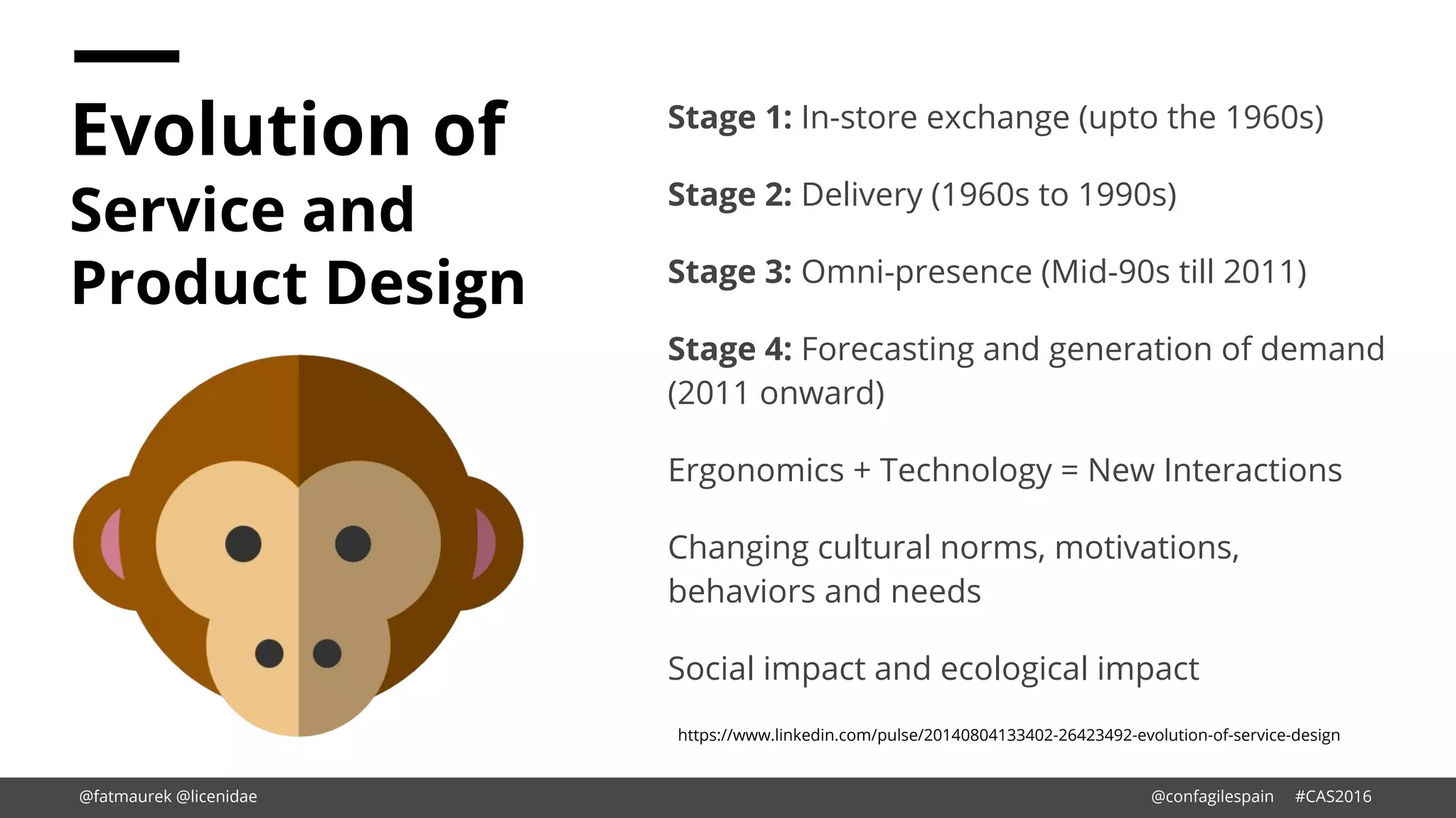 Evolution of
Service and
Product Design
Stage 1: In-store exchange (upto the 1960s)
Stage 2: Delivery (1960s to 1990s)
Stage 3: Omni-presence (Mid-90s till 2011)
Stage 4: Forecasting and generation of demand
(2011 onward)
Ergonomics + Technology = New Interactions
Changing cultural norms, motivations,
behaviors and needs
Social impact and ecological impact
https://www.linkedin.com/pulse/20140804133402-26423492-evolution-of-service-design
@fatmaurek @licenidae @confagilespain #CAS2016
 