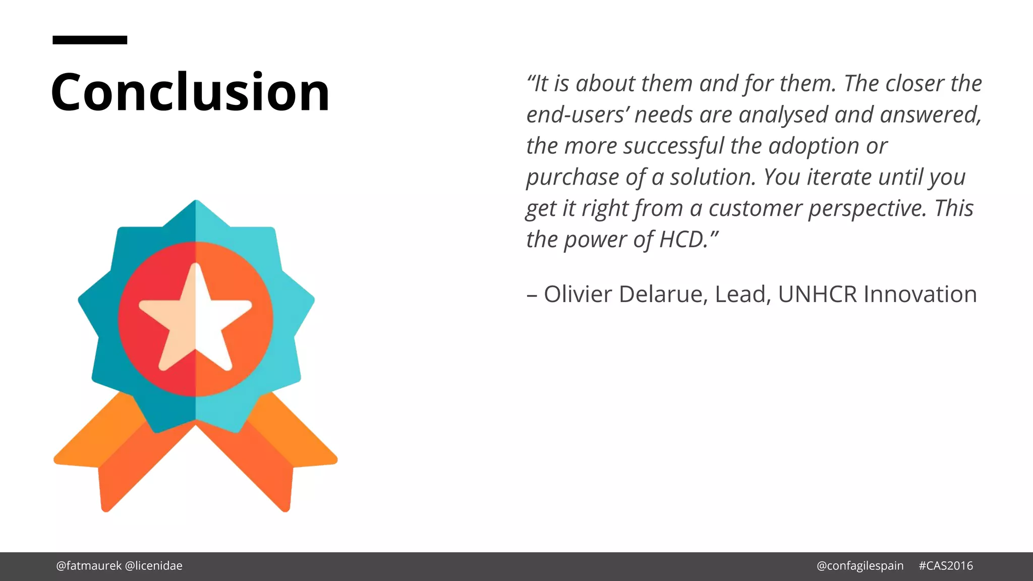 Conclusion “It is about them and for them. The closer the
end-users’ needs are analysed and answered,
the more successful the adoption or
purchase of a solution. You iterate until you
get it right from a customer perspective. This
the power of HCD.”
– Olivier Delarue, Lead, UNHCR Innovation
@fatmaurek @licenidae @confagilespain #CAS2016
 
