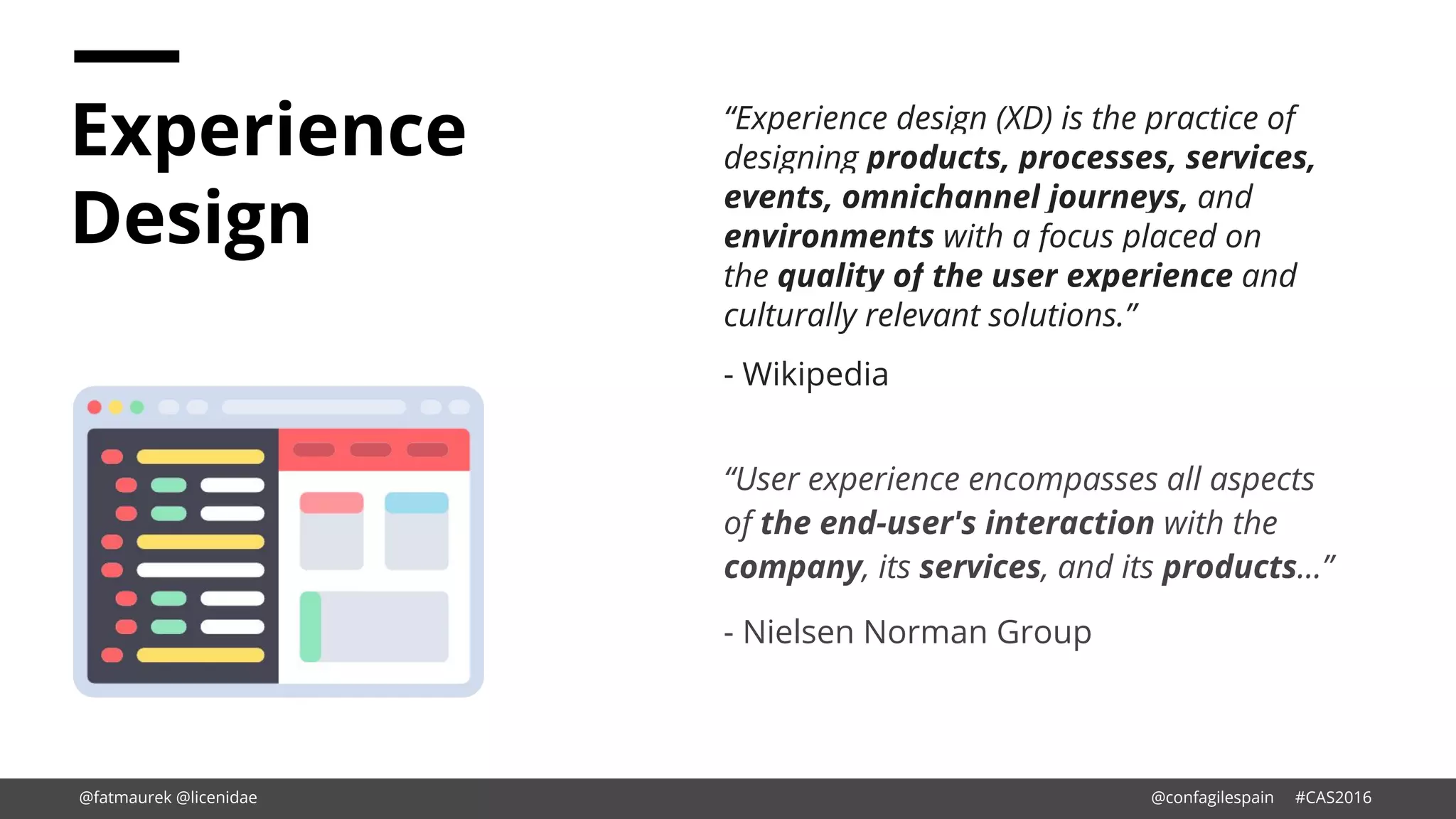 Experience
Design
“Experience design (XD) is the practice of
designing products, processes, services,
events, omnichannel journeys, and
environments with a focus placed on
the quality of the user experience and
culturally relevant solutions.”
- Wikipedia
“User experience encompasses all aspects
of the end-user's interaction with the
company, its services, and its products…”
- Nielsen Norman Group
@fatmaurek @licenidae @confagilespain #CAS2016
 