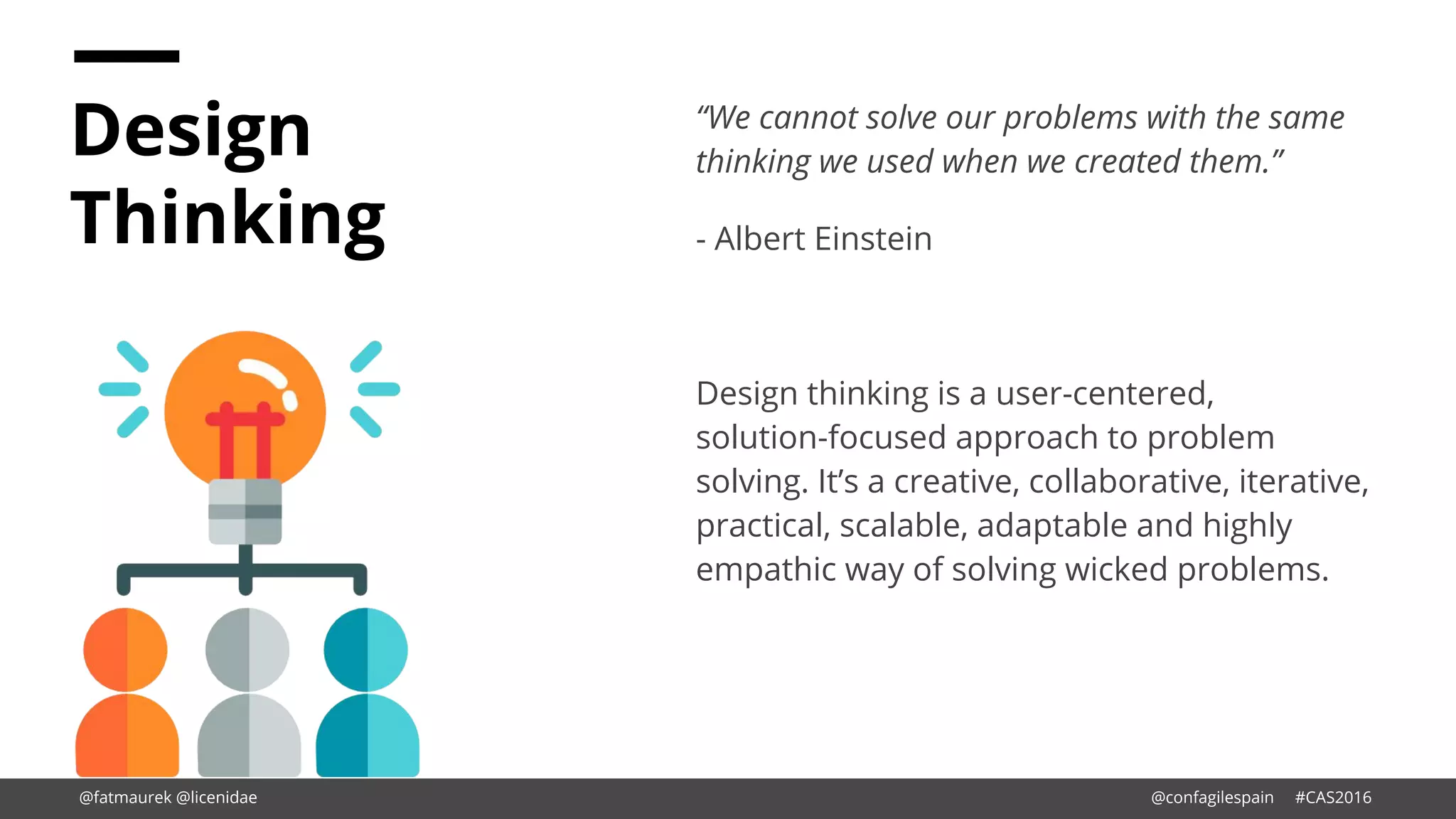 Design
Thinking
“We cannot solve our problems with the same
thinking we used when we created them.”
- Albert Einstein
Design thinking is a user-centered,
solution-focused approach to problem
solving. It’s a creative, collaborative, iterative,
practical, scalable, adaptable and highly
empathic way of solving wicked problems.
@fatmaurek @licenidae @confagilespain #CAS2016
 