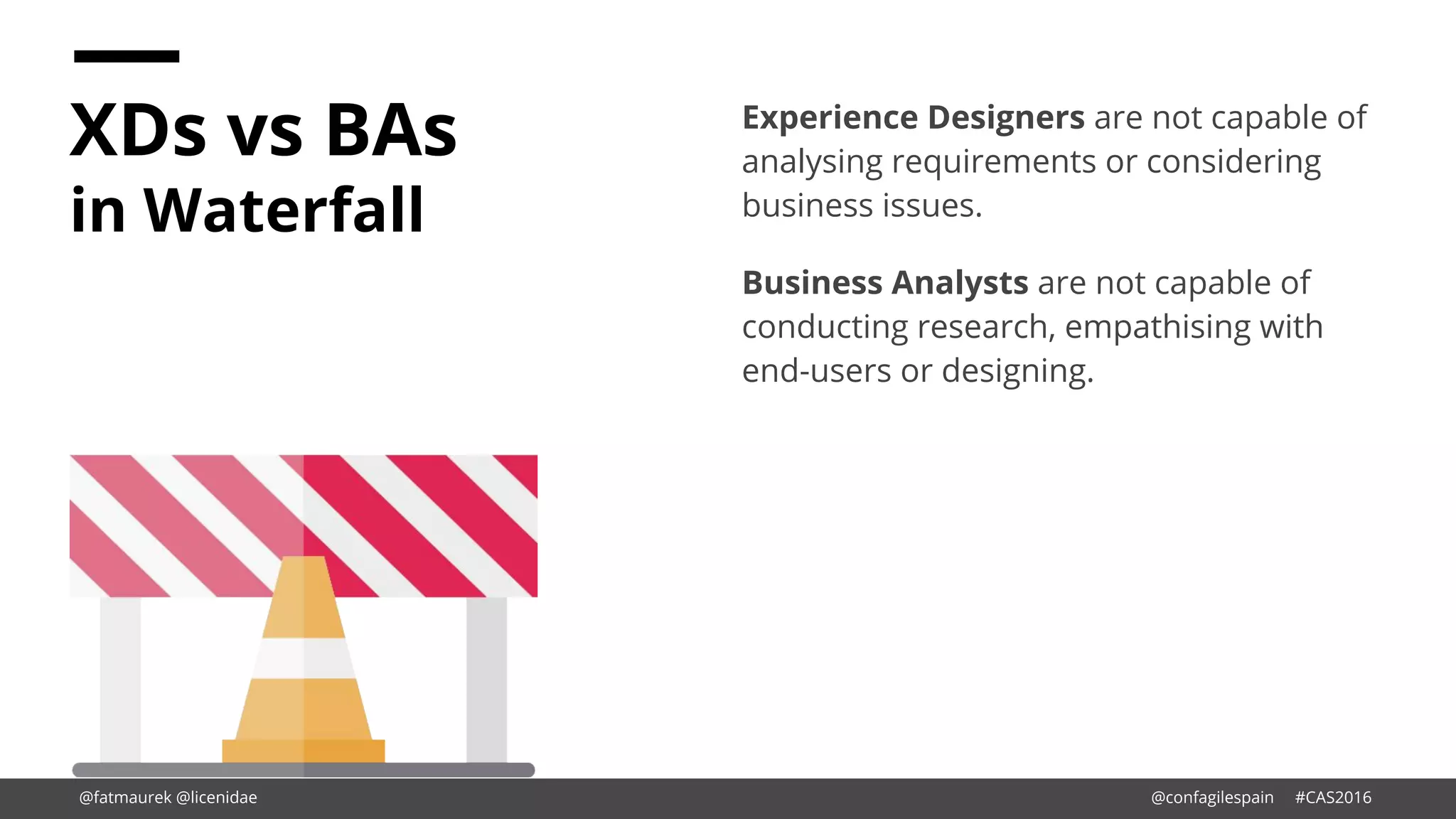 XDs vs BAs
in Waterfall
Experience Designers are not capable of
analysing requirements or considering
business issues.
Business Analysts are not capable of
conducting research, empathising with
end-users or designing.
@fatmaurek @licenidae @confagilespain #CAS2016
 