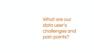 What are our
data user’s
challenges and
pain points?
 