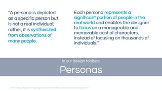 Each persona represents a
significant portion of people in the
real world and enables the designer
to focus on a manageable and
memorable cast of characters,
instead of focusing on thousands of
individuals.”
“A persona is depicted
as a specific person but
is not a real individual;
rather, it is synthesized
from observations of
many people.
From: https://www.smashingmagazine.com/2014/08/a-closer-look-at-personas-part-1/
In our design toolbox:
Personas
 